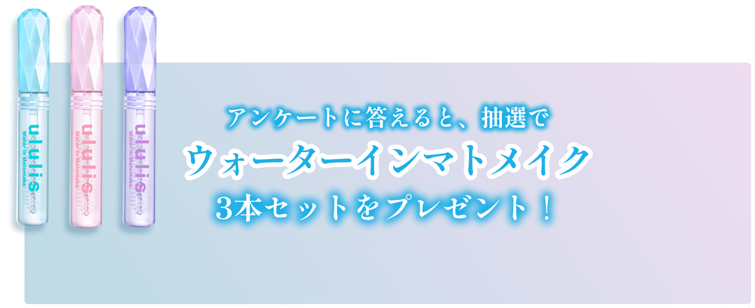 前髪・アホ毛も瞬間まとまる　Present Campaign　新発売キャンペーン	アンケートに答えると抽選でウォーターインマトメイクをプレセント！！